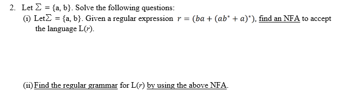 2. Let E = {a, b}. Solve the following questions:
(i) LetZ = {a, b}. Given a regular expression r = (ba + (ab* + a)*). find an NFA to accept
the language L(7).
(ii) Find the regular grammar for L(r) by using the above NFA.
