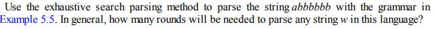 Use the exhaustive search parsing method to parse the string abbbbbb with the grammar in
Example 5.5. In general, how many rounds will be needed to parse any string w in this language?
