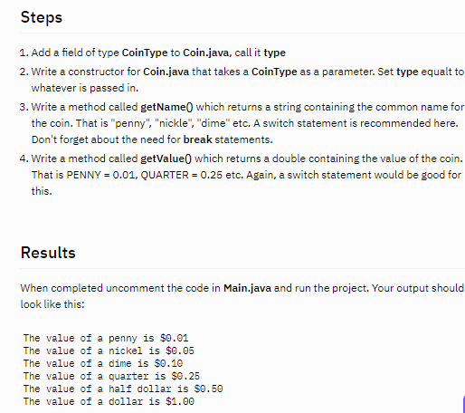 Steps
1. Add a field of type CoinType to Coin.java, call it type
2. Write a constructor for Coin.java that takes a CoinType as a parameter. Set type equalt to
whatever is passed in.
3. Write a method called getName) which returns a string containing the common name for
the coin. That is "penny", "nickle", "dime" etc. A switch statement is recommended here.
Don't forget about the need for break statements.
4. Write a method called getValue) which returns a double containing the value of the coin.
That is PENNY = 0.01, QUARTER = 0.25 etc. Again, a switch statement would be good for
this.
Results
When completed uncomment the code in Main.java and run the project. Your output should
look like this:
The value of a penny is $0.01
The value of a nickel is $0.05
The value of a dime is $0.10
The value of a quarter is $0.25
The value of a half dollar is $0.50
The value of a dollar is $1.00
