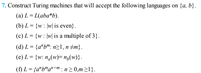 7. Construct Turing machines that will accept the following languages on {a, b}.
(a) L = L(aba*b).
(b) L = {w: ]w| is even} .
(c) L = {w: ]w| is a multiple of 3}.
(d) L = {a"b™: n21, n ±m}.
(e) L = {w: n,(w)= n½(w)}.
(f) L = {a"b™a"+m : n> 0,m>1}.
