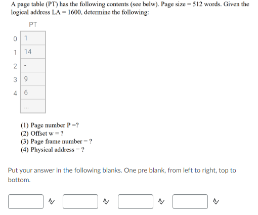 A page table (PT) has the following contents (see belw). Page size = 512 words. Given the
logical address LA = 1600, determine the following:
PT
1
14
3
9.
4
(1) Page number P =?
(2) Offset w = ?
(3) Page frame number = ?
(4) Physical address = ?
Put your answer in the following blanks. One pre blank, from left to right, top to
bottom.
6.
2.
