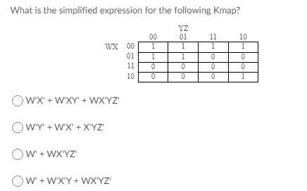 What is the simplified expression for the following Kmap?
YZ
01
00
11
10
WX 00
1
1
1
01
1
11
10
1
OwX' + W'XY' + WX'YZ'
WY' + WX' + X'YZ'
Ow' + WX'YZ'
OW + WX'Y + WX'YZ'
