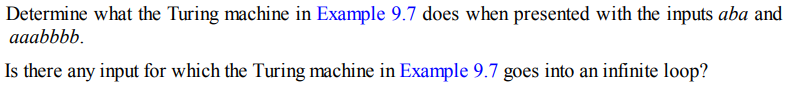 Determine what the Turing machine in Example 9.7 does when presented with the inputs aba and
aaabbbb.
Is there any input for which the Turing machine in Example 9.7 goes into an infinite loop?
