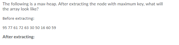 The following is a max-heap. After extracting the node with maximum key, what will
the array look like?
Before extracting:
95 77 61 72 63 30 50 16 60 59
After extracting:
