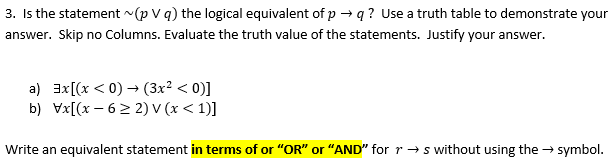 **Transcription of Educational Text**

3. Is the statement \( \sim (p \lor q) \) the logical equivalent of \( p \rightarrow q \)? Use a truth table to demonstrate your answer. Skip no Columns. Evaluate the truth value of the statements. Justify your answer.

a) \(\exists x[(x < 0) \rightarrow (3x^2 < 0)]\)

b) \(\forall x[(x - 6 \geq 2) \lor (x < 1)]\)

Write an equivalent statement **in terms of** “OR” or “AND” for \( r \rightarrow s \) without using the \( \rightarrow \) symbol.