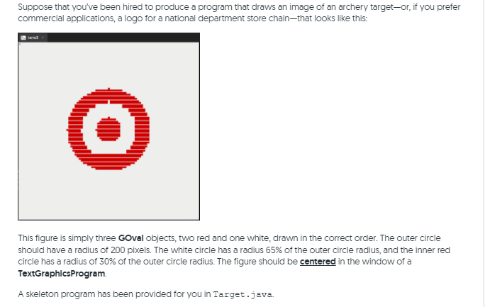 Suppose that you've been hired to produce a program that draws an image of an archery target-or, if you prefer
commercial applications, a logo for a national department store chain-that looks like this:
This figure is simply three GOval objects, two red and one white, drawn in the correct order. The outer circle
should have a radius of 200 pixels. The white circle has a radius 65% of the outer circle radius, and the inner red
circle has a radius of 30% of the outer circle radius. The figure should be centered in the window of a
TextGraphicsProgram.
A skeleton program has been provided for you in Target.java.
