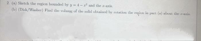 2. (a) Sketch the region bounded by y = 4- r and the r-axis.
(b) (Disk/Wassher) Find the volume of the solid obtained by rotation the region in part (u) abuut the r-axis.
