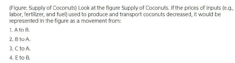 (Figure: Supply of Coconuts) Look at the figure Supply of Coconuts. If the prices of inputs (e.g.,
labor, fertilizer, and fuel) used to produce and transport coconuts decreased, it would be
represented in the figure as a movement from:
1. A to B.
2. B to A.
3. C to A.
4. E to B.