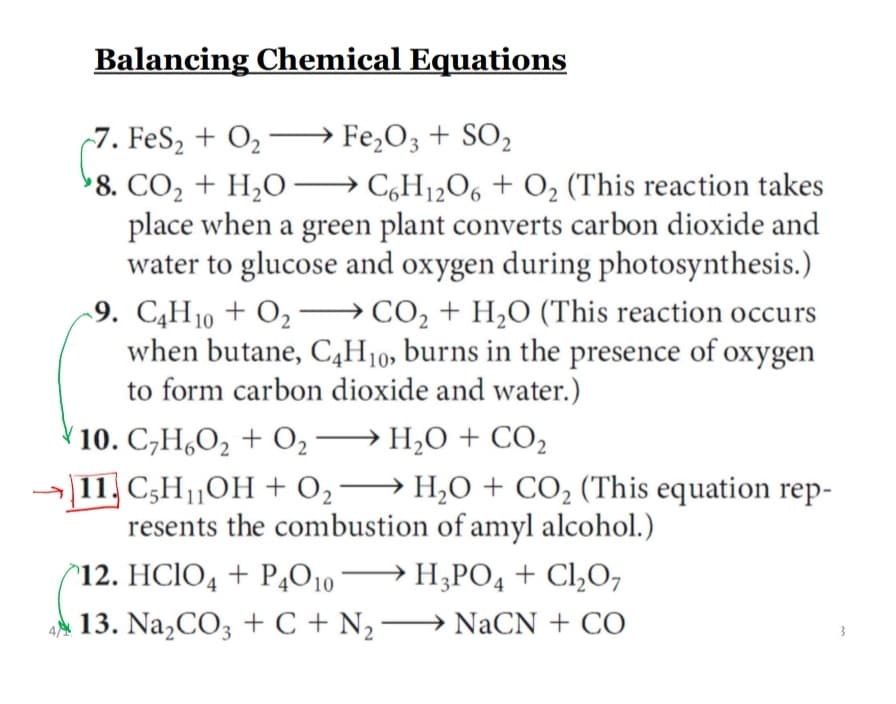 Balancing Chemical Equations
-7. FeS, + O2 –→ Fe,O3 + SO2
>8. CO2 + H,O → C,H12O6 + O2 (This reaction takes
place when a green plant converts carbon dioxide and
water to glucose and oxygen during photosynthesis.)
-9. C,H10 + O2 → CO2 + H2O (This reaction occurs
when butane, C,H10, burns in the presence of oxygen
to form carbon dioxide and water.)
10. C,H,O2 + O2–
H;O + CO2
11, C,HOH + 02→ H,0 + CO2 (This equation rep-
resents the combustion of amyl alcohol.)
→ H;PO4 + Cl,0,
13. Na,CO3 + C + N, –→ NaCN + CO
^12. HCIO4 + PĄO10
