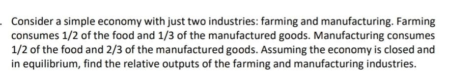 Consider a simple economy with just two industries: farming and manufacturing. Farming
consumes 1/2 of the food and 1/3 of the manufactured goods. Manufacturing consumes
1/2 of the food and 2/3 of the manufactured goods. Assuming the economy is closed and
in equilibrium, find the relative outputs of the farming and manufacturing industries.
