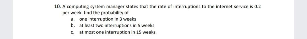 10. A computing system manager states that the rate of interruptions to the internet service is 0.2
per week. find the probability of
a. one interruption in 3 weeks
b. at least two interruptions in 5 weeks
C.
at most one interruption in 15 weeks.
