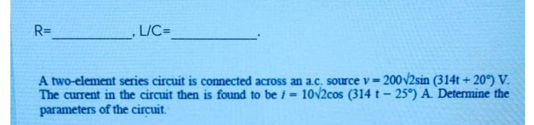 R=
L/C=
A two-element series circuit is connected across an a.c. source v= 200v2sin (314t +20°) V.
The current in the circuit then is found to be i = 10v2cos (314 t- 25°) A. Determine the
parameters of the circuit.
