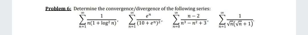 Problem 6: Determine the convergence/divergence of the following series:
п - 2
n3 – n2 + 3'
en
Zn(1+ log² n)
(10 + e")2
n=1
Σ:
n=1
n=0
n=1
