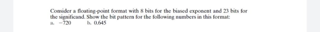 Consider a floating-point format with 8 bits for the biased exponent and 23 bits for
the significand. Show the bit pattern for the following numbers in this format:
a. -720
b. 0.645
