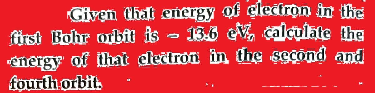 Given that energy of
clectron in the
first Bohr orbit is - 13.6 eV, calculate the
energy of that dectron in the second and
fourth orbit.
