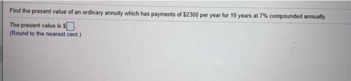 Find the present value of an ordinary annuity which has payments of $2300 per year for 19 years at 7% compounded annually.
The present value is $
(Round to the nearest cent)
