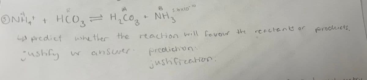 ONAL + HCO3
8
HCO₂ = H₂ CO₂+ NHz
5.6x10-10
predict
justify wr
whether the
reaction will favour the
reactants or products.
answer.
prediction:
justification.
brit