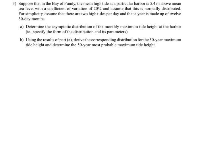 3) Suppose that in the Bay of Fundy, the mean high tide at a particular harbor is 5.4 m above mean
sea level with a coefficient of variation of 20% and assume that this is normally distributed.
For simplicity, assume that there are two high tides per day and that a year is made up of twelve
30-day months.
a) Determine the asymptotic distribution of the monthly maximum tide height at the harbor
(ie. specify the form of the distribution and its parameters).
b) Using the results of part (a), derive the corresponding distribution for the 50-year maximum
tide height and determine the 50-year most probable maximum tide height.
