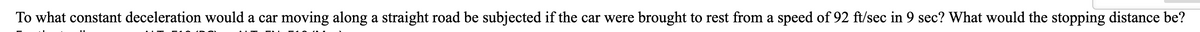 To what constant deceleration would a car moving along a straight road be subjected if the car were brought to rest from a speed of 92 ft/sec in 9 sec? What would the stopping distance be?
