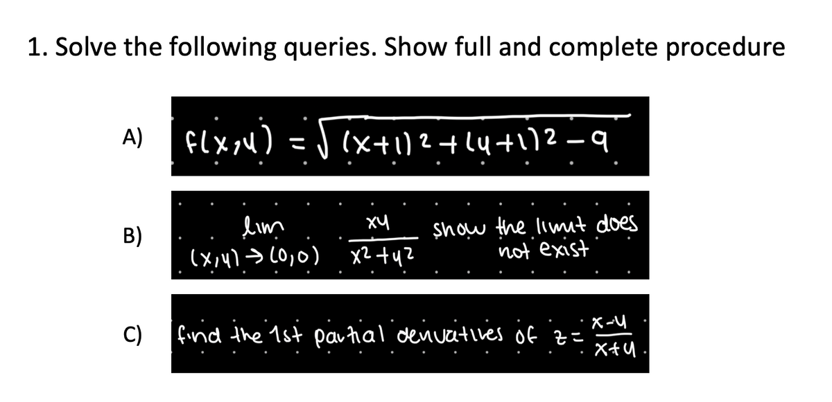 1. Solve the following queries. Show full and complete procedure
A)
B)
C)
f(x,y) = √(x + 1)²+(4+1)2 =
lim
ху
(x,y) → (0,0) x² + y²
show the limit does
not exist
find the 1st partial denivatives of z=
X-Y
x+u