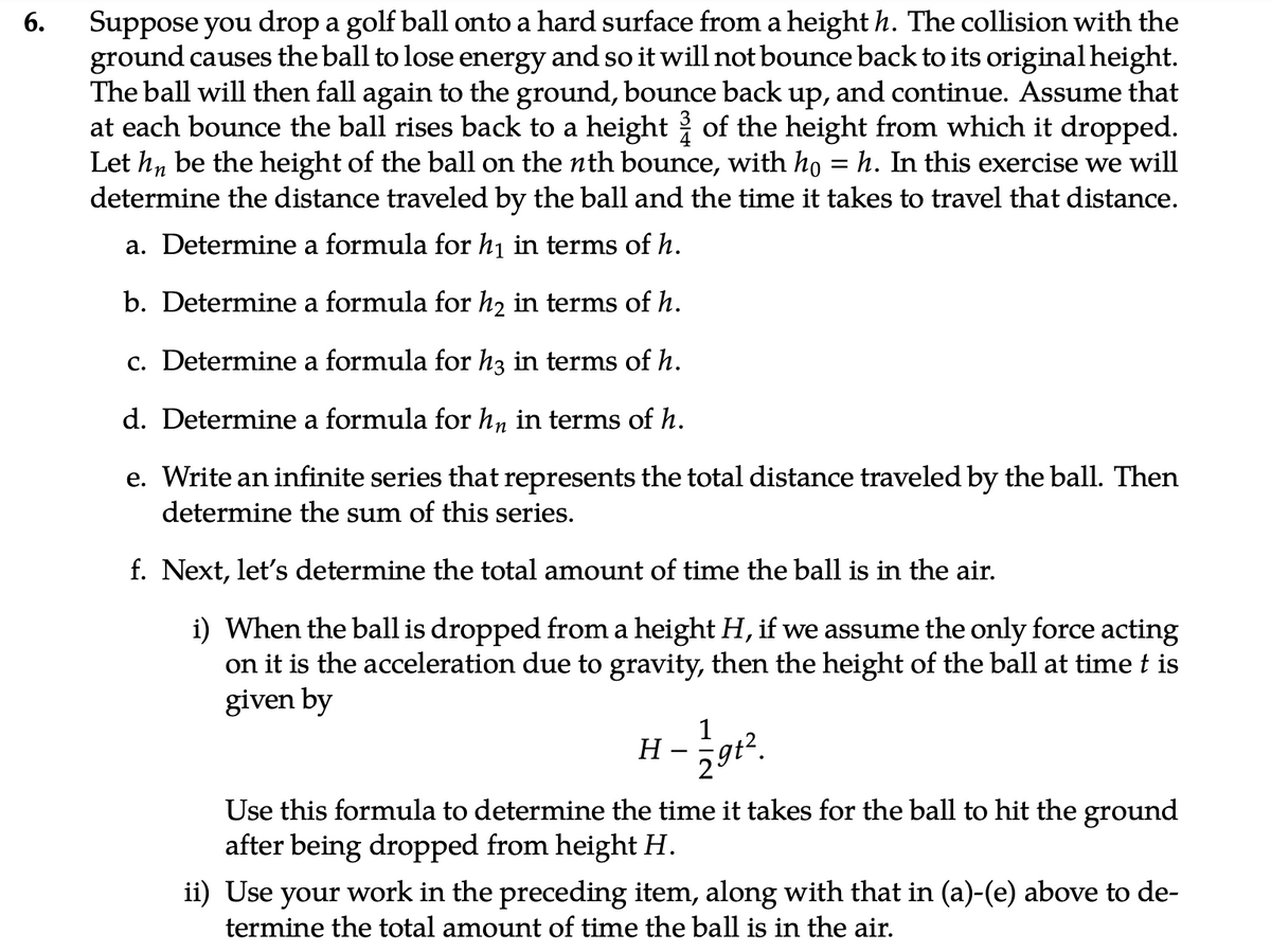 6.
Suppose you drop a golf ball onto a hard surface from a height h. The collision with the
ground causes the ball to lose energy and so it will not bounce back to its original height.
The ball will then fall again to the ground, bounce back up, and continue. Assume that
at each bounce the ball rises back to a height of the height from which it dropped.
Let hn be the height of the ball on the nth bounce, with ho = h. In this exercise we will
determine the distance traveled by the ball and the time it takes to travel that distance.
a. Determine a formula for h₁ in terms of h.
b. Determine a formula for h₂ in terms of h.
c. Determine a formula for h3 in terms of h.
d. Determine a formula for hn in terms of h.
e. Write an infinite series that represents the total distance traveled by the ball. Then
determine the sum of this series.
f. Next, let's determine the total amount of time the ball is in the air.
i) When the ball is dropped from a height H, if we assume the only force acting
on it is the acceleration due to gravity, then the height of the ball at time t is
given by
1-1/2gt².
Use this formula to determine the time it takes for the ball to hit the ground
after being dropped from height H.
H
ii) Use
your work in the preceding item, along with that in (a)-(e) above to de-
termine the total amount of time the ball is in the air.