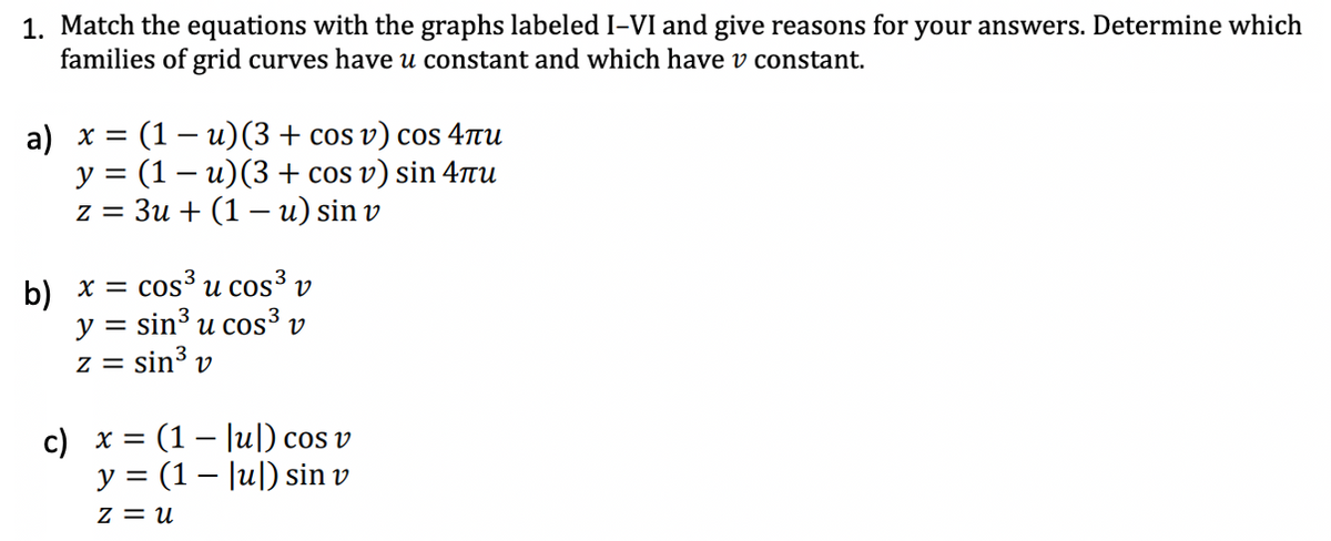 1. Match the equations with the graphs labeled I-VI and give reasons for your answers. Determine which
families of grid curves have u constant and which have v constant.
a) x = (1 - u) (3 + cos v) cos 4лu
y = (1 - u) (3 + cos v) sin 4лu
z = 3u + (1 - u) sin v
b) x = cos³ u cos³ V
y = sin³ u cos³ v
z = sin³ v
c) x = (1
y = (1
Z = U
[u]) cos v
[u]) sin v