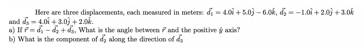 Here are three displacements, each measured in meters: di = 4.0î + 5.0ĵ – 6.0k, d2 = –1.0î + 2.03 + 3.0k
and dz = 4.0å + 3.03 + 2.0k.
a) If 7 = di – d2 + d3, What is the angle between i and the positive ŷ axis?
b) What is the component of d2 along the direction of d3
