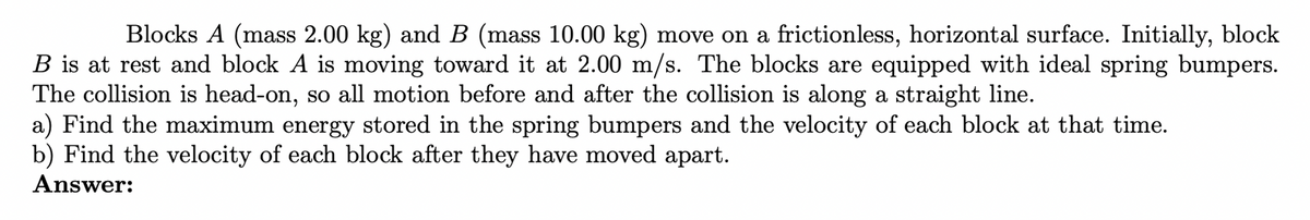 Blocks A (mass 2.00 kg) and B (mass 10.00 kg) move on a frictionless, horizontal surface. Initially, block
B is at rest and block A is moving toward it at 2.00 m/s. The blocks are equipped with ideal spring bumpers.
The collision is head-on, so all motion before and after the collision is along a straight line.
a) Find the maximum energy stored in the spring bumpers and the velocity of each block at that time.
b) Find the velocity of each block after they have moved apart.
Answer:
