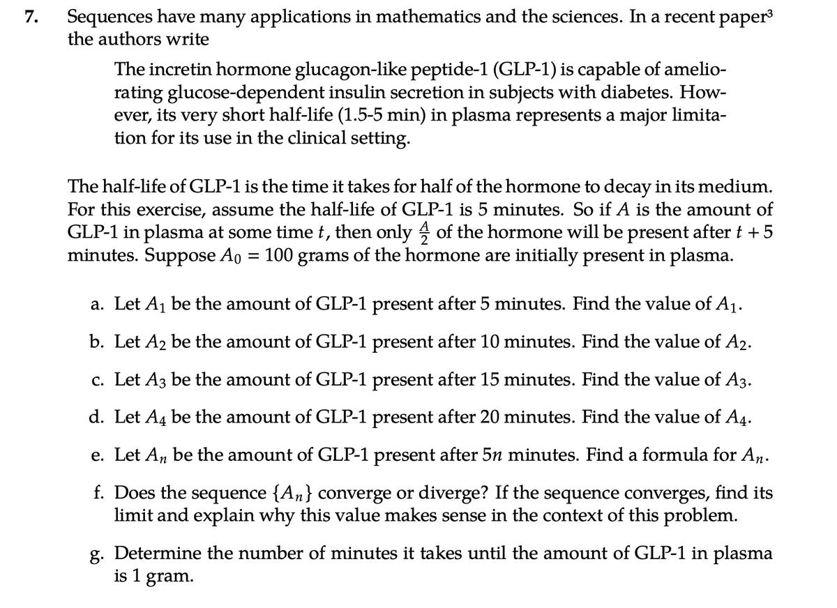 7.
Sequences have many applications in mathematics and the sciences. In a recent paper³
the authors write
The incretin hormone glucagon-like peptide-1 (GLP-1) is capable of amelio-
rating glucose-dependent insulin secretion in subjects with diabetes. How-
ever, its very short half-life (1.5-5 min) in plasma represents a major limita-
tion for its use in the clinical setting.
The half-life of GLP-1 is the time it takes for half of the hormone to decay in its medium.
For this exercise, assume the half-life of GLP-1 is 5 minutes. So if A is the amount of
GLP-1 in plasma at some time t, then only of the hormone will be present after t + 5
minutes. Suppose A₁ = 100 grams of the hormone are initially present in plasma.
a. Let A₁ be the amount of GLP-1 present after 5 minutes. Find the value of A₁.
b. Let A₂ be the amount of GLP-1 present after 10 minutes. Find the value of A2.
c. Let A3 be the amount of GLP-1 present after 15 minutes. Find the value of A3.
d. Let A4 be the amount of GLP-1 present after 20 minutes. Find the value of A4.
e. Let Aŋ be the amount of GLP-1 present after 5n minutes. Find a formula for An.
f. Does the sequence {An} converge or diverge? If the sequence converges, find its
limit and explain why this value makes sense in the context of this problem.
g. Determine the number of minutes it takes until the amount of GLP-1 in plasma
is 1 gram.