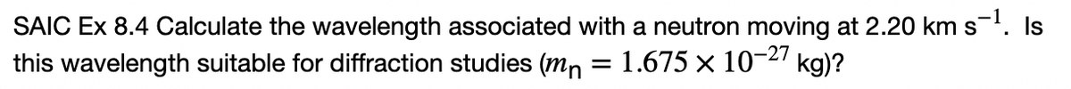 SAIC Ex 8.4 Calculate the wavelength associated with a neutron moving at 2.20 km s. Is
this wavelength suitable for diffraction studies (mn = 1.675 × 10-27 kg)?
