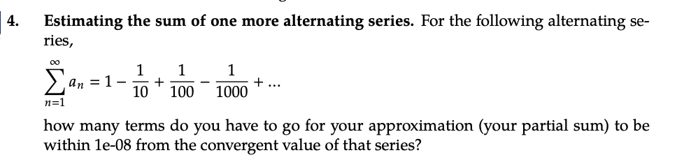 4.
Estimating the sum of one more alternating series. For the following alternating se-
ries,
1 1
10
1
100 1000
Σa an = 1- +
n=1
+ ...
how many terms do you have to go for your approximation (your partial sum) to be
within 1e-08 from the convergent value of that series?