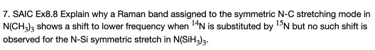 7. SAIC Ex8.8 Explain why a Raman band assigned to the symmetric N-C stretching mode in
N(CH3)3 shows a shift to lower frequency when 14N is substituted by DN but no such shift is
observed for the N-Si symmetric stretch in N(SİH3)3.
15,
