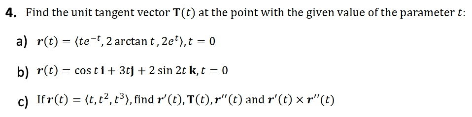 4. Find the unit tangent vector T(t) at the point with the given value of the parameter t:
a) r(t) = (te-t, 2 arctan t, 2et), t = 0
b) r(t) = costi+ 3tj + 2 sin 2t k, t = 0
c) Ifr(t) = (t, t², t³), find r' (t), T(t),r'' (t) and r'(t) × r"(t)