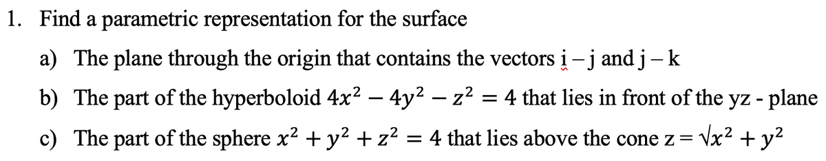 1. Find a parametric representation for the surface
a) The plane through the origin that contains the vectors i – j and j –k
-
b) The part of the hyperboloid 4x² - 4y² - z² = 4 that lies in front of the yz - plane
c) The part of the sphere x² + y² + z² = 4 that lies above the cone z = √x² + y²