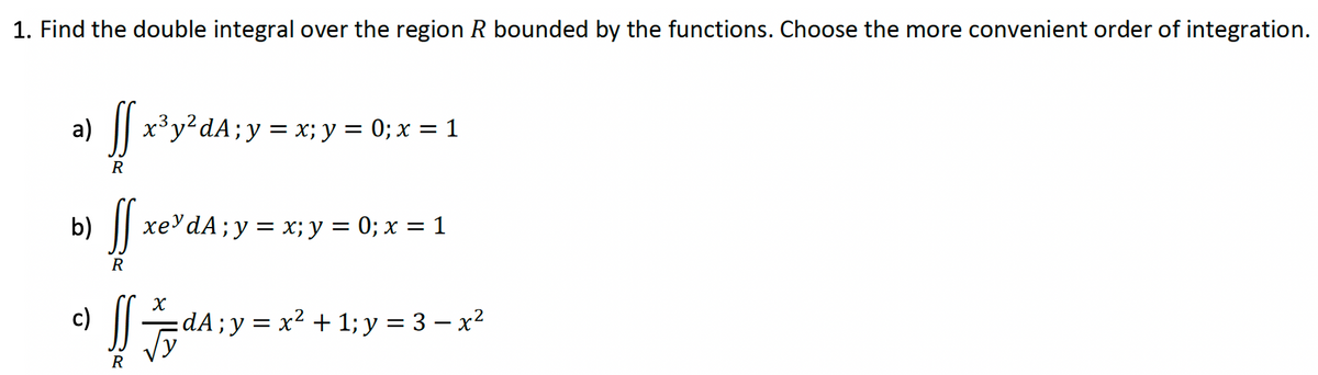 1. Find the double integral over the region R bounded by the functions. Choose the more convenient order of integration.
a) ff x³y²dA; y = x; y = 0; x = 1
R
b)
ff
R
xe dA;y= x; y = 0; x = 1
c) ſ=dA; y = x² +1; y = 3− x²
R