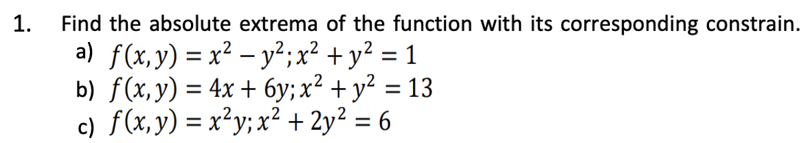 1.
Find the absolute extrema of the function with its corresponding constrain.
a) f(x, y) = x² - y²; x² + y² = 1
b) f(x, y) = 4x + 6y; x² + y² = 13
c) f(x, y) = x²y; x² + 2y² = 6