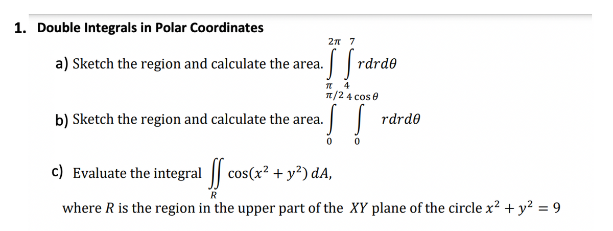 1. Double Integrals in Polar Coordinates
2π 7
rdrde
π 4
H
π/24 cos 0
rdrde
0
0
a) Sketch the region and calculate the area. SS
b) Sketch the region and calculate the area. !!
c) Evaluate the integral ff cos(x² + y²) dA,
SS
R
where R is the region in the upper part of the XY plane of the circle x² + y² = 9