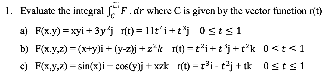 1. Evaluate the integral ſ F. dr where C is given by the vector function r(t)
a) F(x,y) = xyi + 3y²j_r(t)=11t¹i+t³j
0≤t≤1
b) F(x,y,z) = (x+y)i + (y-z)j +z²k_r(t) = t²i+t³j+t²k 0≤t≤1
c) F(x,y,z) = sin(x)i + cos(y)j +xzk_r(t) = t³i- t²j+ tk 0≤t≤1