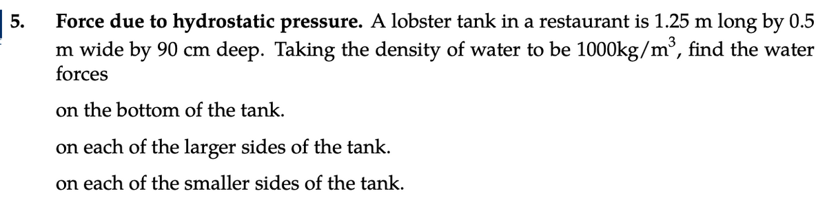 5.
Force due to hydrostatic pressure. A lobster tank in a restaurant is 1.25 m long by 0.5
m wide by 90 cm deep. Taking the density of water to be 1000kg/m³, find the water
forces
on the bottom of the tank.
on each of the larger sides of the tank.
on each of the smaller sides of the tank.