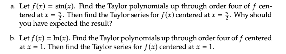 a. Let f(x) = sin(x). Find the Taylor polynomials up through order four of f cen-
tered at x = . Then find the Taylor series for f(x) centered at x = . Why should
you have expected the result?
b. Let f(x) = ln(x). Find the Taylor polynomials up through order four of f centered
at x = 1. Then find the Taylor series for f(x) centered at x = 1.