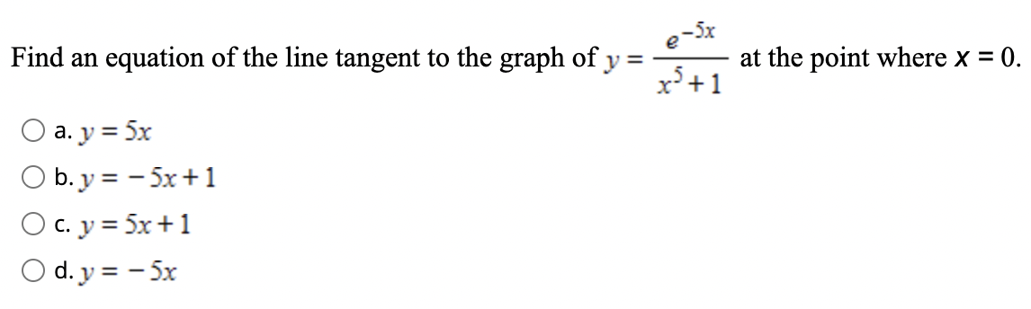 Find an equation of the line tangent to the graph of y =
e-5x
at the point where x = 0.
x°+1
O a. y = 5x
O b. y = - 5x+1
O c. y = 5x+1
O d. y = - 5x
