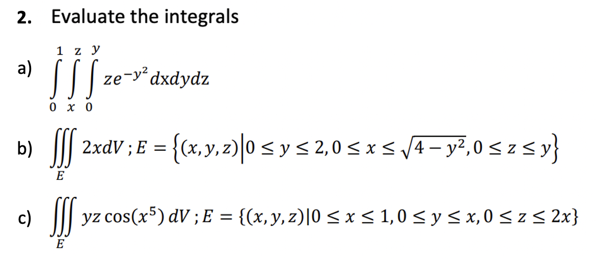 2. Evaluate the integrals
a)
1 z y
c)
0x0
ze-y² dxdydz
b)
SSS 2xdV ; E = {(x, y, z)|0 ≤ y ≤ 2,0 ≤ x ≤ √4 - y²,0 ≤ z ≤y}
E
SSS
yz cos(x5) dV; E = {(x, y, z)|0 ≤ x ≤ 1,0 ≤ y ≤ x,0 ≤ z ≤ 2x}
E