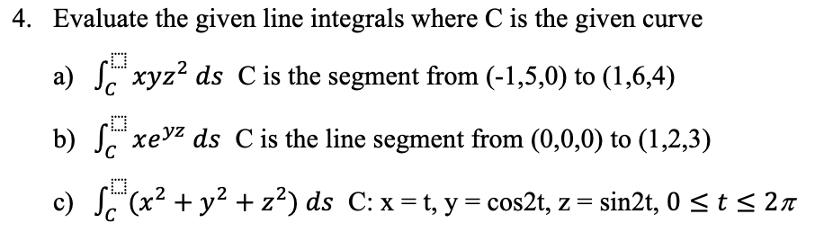 4. Evaluate the given line integrals where C is the given curve
a) xyz² ds C is the segment from (-1,5,0) to (1,6,4)
D
b) xey² ds C is the line segment from (0,0,0) to (1,2,3)
S
c) √(x² + y² + z²) ds C: x = t, y = cos2t, z = sin2t, 0 ≤ t ≤ 2
2