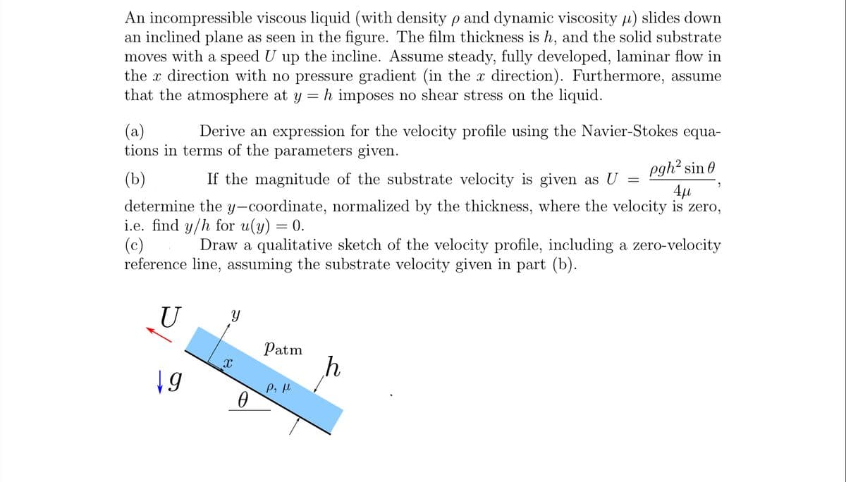 An incompressible viscous liquid (with density p and dynamic viscosity u) slides down
an inclined plane as seen in the figure. The film thickness is h, and the solid substrate
moves with a speed U up the incline. Assume steady, fully developed, laminar flow in
the x direction with no pressure gradient (in the x direction). Furthermore, assume
that the atmosphere at y = h imposes no shear stress on the liquid.
(a)
tions in terms of the parameters given.
Derive an expression for the velocity profile using the Navier-Stokes equa-
pgh? sin 0
4µ
(b)
If the magnitude of the substrate velocity is given as U
determine the y-coordinate, normalized by the thickness, where the velocity is zero,
i.e. find y/h for u(y) = 0.
(c)
reference line, assuming the substrate velocity given in part (b).
Draw a qualitative sketch of the velocity profile, including a zero-velocity
U
Patm
19
