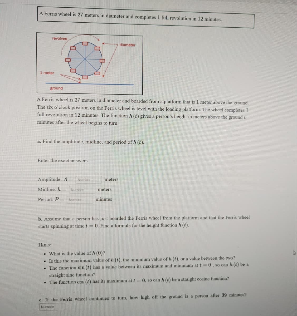 A Ferris wheel is 27 meters in diameter and completes 1 full revolution in 12 minutes.
revolves
diameter
ground
A Ferris wheel is 27 meters in diameter and boarded from a platform that is 1 meter above the ground.
The six o'clock position on the Ferris wheel is level with the loading platform. The wheel completes 1
full revolution in 12 minutes. The function h (t) gives a person's height in meters above the ground t
minutes after the wheel begins to turn.
a. Find the amplitude, midline, and period of h (t).
Enter the exact answers.
Amplitude: A = Number
meters
Midline: h= Number
meters
Period: P = Number
minutes
b. Assume that a person has just boarded the Ferris wheel from the platform and that the Ferris wheel
starts spinning at time t = 0. Find a formula for the height function h (t).
Hints:
. What is the value of h (0)?
• Is this the maximum value of h (t), the minimum value of h (t), or a value between the two?
●
The function sin (t) has a value between its maximum and minimum at t = 0, so can h (t) be a
straight sine function?
The function cos (t) has its maximum at t = 0, so can h (t) be a straight cosine function?
c. If the Ferris wheel continues to turn, how high off the ground is a person after 39 minutes?
Number
1 meter
2