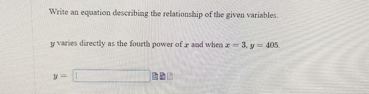 Write an equation describing the relationship of the given variables.
y varies directly as the fourth power of and when x = 3, y = 405.
Y