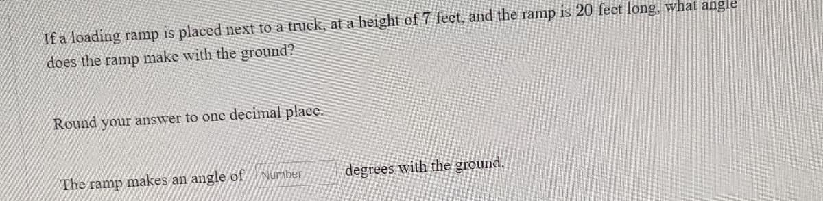 ### Calculating the Angle of a Ramp Relative to the Ground

**Problem Statement:**

If a loading ramp is placed next to a truck, at a height of 7 feet, and the ramp is 20 feet long, what angle does the ramp make with the ground?

*Round your answer to one decimal place.*

---

The ramp makes an angle of [      ] degrees with the ground.

---

To determine the angle, you will use trigonometric principles. In this case, the sine function is appropriate since you have the length of the opposite side (height of the ramp) and the hypotenuse (length of the ramp).

1. Identify the height and length:
   - Height (opposite side) = 7 feet
   - Hypotenuse (length of ramp) = 20 feet

2. Use the sine function: 
   \[ \sin(\theta) = \frac{\text{opposite}}{\text{hypotenuse}} \]

3. Plug in the values:
   \[ \sin(\theta) = \frac{7}{20} \]

4. Calculate the angle:
   \[ \theta = \sin^{-1}\left(\frac{7}{20}\right) \]

Using a calculator or trigonometric table to find \(\theta\). Finally, round your answer to one decimal place.

Please input the calculated angle in the provided box.