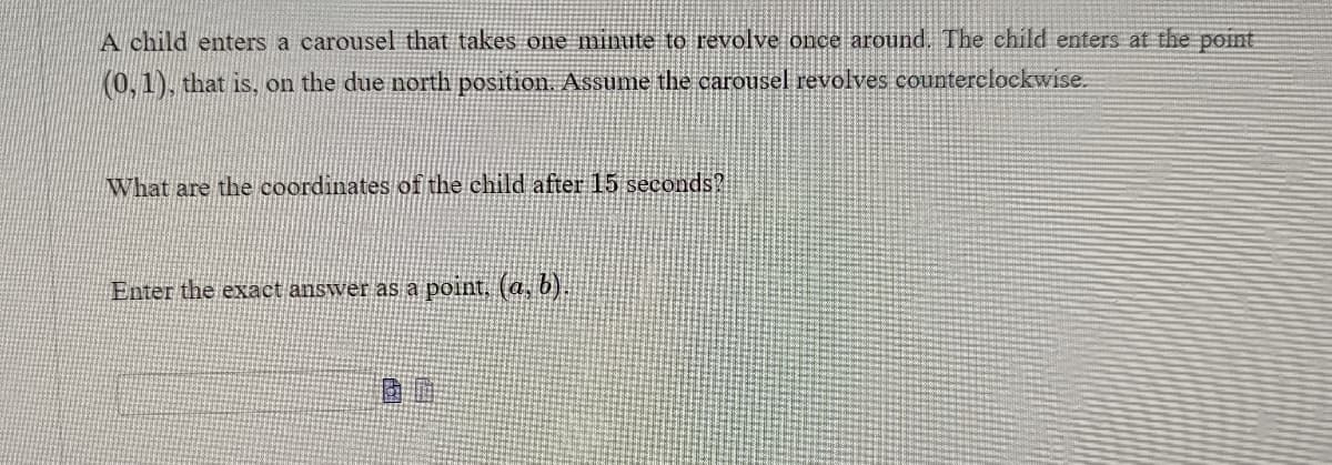 ### Carousel Motion Problem

A child enters a carousel that takes one minute to revolve once around. The child enters at the point \( (0, 1) \), that is, on the due north position. Assume the carousel revolves counterclockwise.

**Question:**  
What are the coordinates of the child after 15 seconds? 

**Instruction:**  
Enter the exact answer as a point \( (a, b) \).

**Answer Box:**  
\[ ( \_ , \_ ) \]

---

To find the coordinates of the child after 15 seconds:

1. **Understand the Carousel's Motion:**
   - The carousel takes 60 seconds (1 minute) for a full rotation.
   - This rotation is counterclockwise.

2. **Calculate Angle Rotated in 15 Seconds:**
   - A full rotation (360 degrees or \( 2\pi \) radians) occurs in 60 seconds.
   - In 15 seconds, the angle rotated is:
     \[
     \theta = \left(\frac{15}{60}\right) \times 360^\circ = 90^\circ \quad \text{or} \quad \theta = \left(\frac{15}{60}\right) \times 2\pi = \frac{\pi}{2} \, \text{radians}
     \]

3. **Determine the New Coordinates:**
   - Initial point: \( (0, 1) \)
   - After rotating 90 degrees counterclockwise, the coordinates move to a new point. 
   - Using the unit circle, for a 90-degree (or \( \frac{\pi}{2} \) radians) counterclockwise rotation from \( (0,1) \), the new coordinates are \( (-1, 0) \).

Thus, the coordinates of the child after 15 seconds are:  
\[ (a, b) = (-1, 0) \]