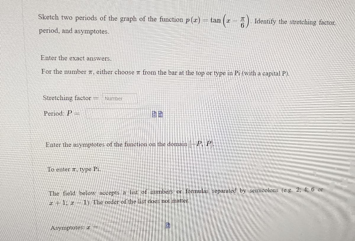 Sketch two periods of the graph of the function p(x) tan (x 7). Identify the stretching factor,
period, and asymptotes.
Enter the exact answers.
For the number T. either choose from the bar at the top or type in Pi (with a capital P).
Stretching factor = Number
Period: P
Enter the asymptotes of the function on the domain -P, P.
To enter T, type Pi.
The field below accepts a list of numbers or formulas separated by semicolons (e.g. 2; 4; 6 or
x+1; x-1). The order of the list does not matter.
Asymptotes: x