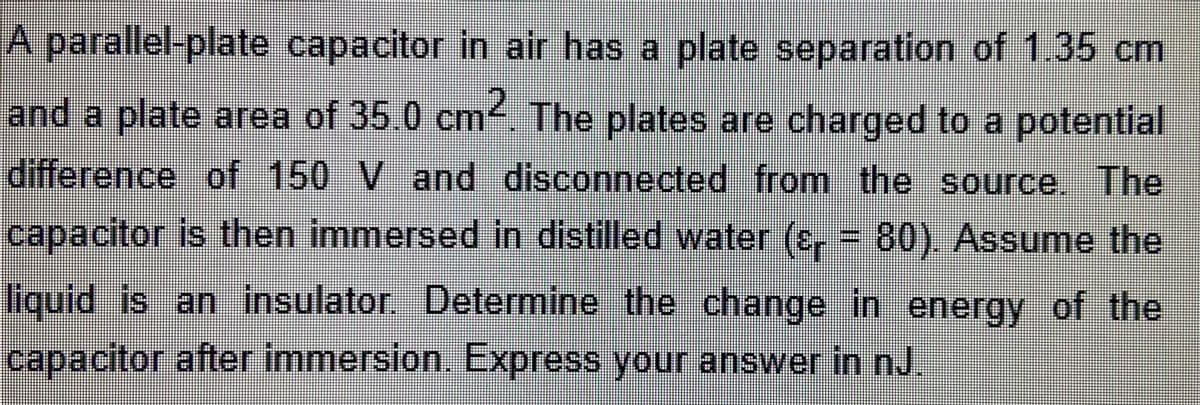 parallel-plate capacitor in air has a plate separation of 1.35 cm
and a plate area of 35.0 cm4. The plates are charged to a potential
difference of 150 V and disconnected from the source. The
capacitor is then immersed in distilled water (e, 80). Assume the
liquid is an insulator. Determine the change in energy of the
capacitor after immersion. Express your answer in nJ.
